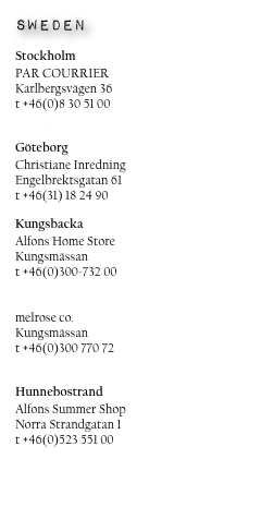 sweden

Stockholm
PAR COURRIER
Karlbergsvägen 36
t +46(0)8 30 51 00
www.parcourrier.se

Göteborg
Christiane Inredning
Engelbrektsgatan 61
t +46(31) 18 24 90

Kungsbacka
Alfons Home Store
Kungsmässan
t +46(0)300-732 00
www.alfonsjuniorhouse.com

melrose co.
Kungsmässan
t +46(0)300 770 72
www.melroseco.se

Hunnebostrand
Alfons Summer Shop
Norra Strandgatan 1
t +46(0)523 551 00
www.alfonsjuniorhouse.com

